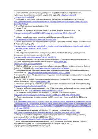 62
24
«J'son & Partners Consulting исследовал рынок разработки мобильных приложений»,
публикации Content-review.com от 7 августа 2013 года. URL: http://www.content-
review.com/articles/24061/
25
«Интервью — Илья Лаурс, основатель GetJar», Библиотека Ведомости от 02.07.2013, URL:
http://www.vedomosti.ru/library/news/13718921/ya-byl-paren-kupayuschijsya-v-keshe---ilya-laurs-
osnovatel?full#cut
26
Отчет Mail.ru.Игровой рынок России, 2012
27
Там же, С. 15
28
«Российская играющая аудитория достигла 40 млн», новости Sostav.ru от 01.11.2012
http://www.sostav.ru/news/2012/11/01/rossiya_igra_auditoriya_40mln_chelovek/
29
«Оборот российского рынка онлайн-игр в 2012 году - около $1 млрд», URL:
http://www.digit.ru/internet/20130610/402245349.html
30
«Рынок дополненной реальности и геолокационных сервисов в России и мире», аналитика J’son
& Partners Consulting, URL:
http://www.json.ru/poleznye_materialy/free_market_watches/analytics/rynok_dopolnennoj_realnosti
_i_geolokacionnyh_servisov_v_rossii_i_mire/
31
Там же, С. 16
32
«Объем рынка маркетинговых коммуникаций Росии по итогам 2012 года», исследование
ассоциации коммуникационных агентств, URL:
http://www.akarussia.ru/knowledge/market_size/id2990
33
«Рекламный рынок России: эксперты прогнозируют рост», Торгово-промышленные ведомости
(издание Торгово-промышленной палаты РФ), URL: http://www.tpp-
inform.ru/analytic_journal/3770.html
34
«Mail.ru: к 2014 году интернет-аудитория в России составит 80 млн. человек», статья на Business
Online от 27.10.2012, URL: http://www.business-gazeta.ru/article/69006/
35
«Интернет в России: состояние, тенденции и перспективы развития», отраслевой доклад НИЦ
Экономики, URL: http://www.slideshare.net/omukovozov/2012-13736115
36
Качкаева А.Г., Кирия И.В. Долгосрочные тенденции развития сектора массовых коммуникаций //
Форсайт, 2012, 4, С. 9
37
ONLINE VIDEO IN RUSSIA. From piracy to global integration. October 2013. Полную версию отчета
можно получить по запросу report@ewdn.com
38
«Основные драйверы рынка мобильного маркетинга», исследование J’son & Partners Consulting
http://www.rostovit.ru/analytics/a130645/
39
«Траты на мобильную рекламу вырастут на 95% в этом году», Мобильный контент, новости от 22
августа, 201з, URL: http://www.procontent.ru/news/27729.html
40
« Рынок мобильной рекламы в 2016 году: $23,5 млрд», статья на Slon.ru, URL:
http://slon.ru/appheroes/rynok-mobilnoy-reklamy-v-2016-godu-23-5-mlrd-830249.xhtml
41
« Траты на мобильную рекламу вырастут на 95% в этом году» Новости AdIndex от 22 Августа
2013, URL:
http://adindex.ru/news/digital/2013/08/22/101568.phtml?fb_action_ids=594962610544789&fb_action
_types=og.likes&fb_source=other_multiline&action_object_map=%7B%22594962610544789%22%3A44
1158085999007%7D&action_type_map=%7B%22594962610544789%22%3A%22og.likes%22%7D&actio
n_ref_map=%5B%5D
42
« Рынок мобильной рекламы в 2016 году: $23,5 млрд», статья на Slon.ru, URL:
http://slon.ru/appheroes/rynok-mobilnoy-reklamy-v-2016-godu-23-5-mlrd-830249.xhtml
43
«Обзор рынка мобильной рекламы: оценка текущего состояния и перспективы развития»,
аналитика AdIndex.ru от 9 апреля 2013 года, URL:
http://adindex.ru/publication/analitics/budget/2013/04/9/98204.phtml
44
Новая информационно-коммуникационная среда. Состояние, проблемы, вызовы. Попытка
осмысления. Под ред. А.Г. Быстрицкова (авторы И.В. Кирия и др), С. 31-33,
img.rg.ru›pril/article/48/38/20/Doklad-svyaz.pdf
 