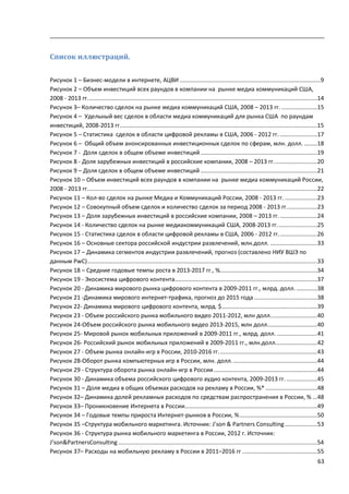63
Список иллюстраций.
Рисунок 1 – Бизнес-модели в интернете, АЦВИ .......................................................................................9
Рисунок 2 – Объем инвестиций всех раундов в компании на рынке медиа коммуникаций США,
2008 - 2013 гг..............................................................................................................................................14
Рисунок 3– Количество сделок на рынке медиа коммуникаций США, 2008 – 2013 гг. ......................15
Рисунок 4 – Удельный вес сделок в области медиа коммуникаций для рынка США по раундам
инвестиций, 2008-2013 гг..........................................................................................................................15
Рисунок 5 – Статистика сделок в области цифровой рекламы в США, 2006 - 2012 гг. .......................17
Рисунок 6 – Общий объем анонсированных инвестиционных сделок по сферам, млн. долл. ........18
Рисунок 7 - Доля сделок в общем объеме инвестиций ........................................................................19
Рисунок 8 - Доля зарубежных инвестиций в российские компании, 2008 – 2013 гг...........................20
Рисунок 9 – Доля сделок в общем объеме инвестиций ........................................................................21
Рисунок 10 – Объем инвестиций всех раундов в компании на рынке медиа коммуникаций России,
2008 - 2013 гг..............................................................................................................................................22
Рисунок 11 – Кол-во сделок на рынке Медиа и Коммуникаций России, 2008 - 2013 гг. ....................23
Рисунок 12 – Совокупный объем сделок и количество сделок за период 2008 - 2013 гг...................23
Рисунок 13 – Доля зарубежных инвестиций в российские компании, 2008 – 2013 гг. .......................24
Рисунок 14 - Количество сделок на рынке медиакоммуникаций США, 2008-2013 гг.........................25
Рисунок 15 - Статистика сделок в области цифровой рекламы в США, 2006 - 2012 гг........................26
Рисунок 16 – Основные сектора российской индустрии развлечений, млн.долл. .............................33
Рисунок 17 – Динамика сегментов индустрии развлечений, прогноз (составлено НИУ ВШЭ по
данным PwC)..............................................................................................................................................33
Рисунок 18 – Средние годовые темпы роста в 2013-2017 гг., %............................................................34
Рисунок 19 - Экосистема цифрового контента........................................................................................37
Рисунок 20 - Динамика мирового рынка цифрового контента в 2009-2011 гг., млрд. долл..............38
Рисунок 21 -Динамика мирового интернет-трафика, прогноз до 2015 года .......................................38
Рисунок 22- Динамика мирового цифрового контента, млрд. $...........................................................39
Рисунок 23 - Объем российского рынка мобильного видео 2011-2012, млн долл.............................40
Рисунок 24-Объем российского рынка мобильного видео 2013-2015, млн долл...............................40
Рисунок 25- Мировой рынок мобильных приложений в 2009-2011 гг., млрд. долл. .........................41
Рисунок 26- Российский рынок мобильных приложений в 2009-2011 гг., млн.долл..........................42
Рисунок 27 - Объем рынка онлайн-игр в России, 2010-2016 гг.............................................................43
Рисунок 28-Оборот рынка компьютерных игр в России, млн. долл.....................................................44
Рисунок 29 - Структура оборота рынка онлайн-игр в России................................................................44
Рисунок 30 - Динамика объема российского цифрового аудио контента, 2009-2013 гг. ...................45
Рисунок 31 – Доля медиа в общих объемах расходов на рекламу в России, %* ................................48
Рисунок 32– Динамика долей рекламных расходов по средствам распространения в России, % ...48
Рисунок 33– Проникновение Интернета в России..................................................................................49
Рисунок 34 – Годовые темпы прироста Интернет-рынков в России, %................................................50
Рисунок 35 –Структура мобильного маркетинга. Источник: J’son & Partners Consulting....................53
Рисунок 36 - Структура рынка мобильного маркетинга в России, 2012 г. Источник:
J’son&PartnersConsulting...........................................................................................................................54
Рисунок 37– Расходы на мобильную рекламу в России в 2011–2016 гг ..............................................55
 