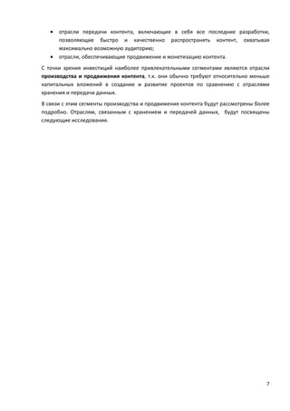 7
• отрасли передачи контента, включающие в себя все последние разработки,
позволяющие быстро и качественно распространять контент, охватывая
максимально возможную аудиторию;
• отрасли, обеспечивающие продвижение и монетизацию контента.
С точки зрения инвестиций наиболее привлекательными сегментами являются отрасли
производства и продвижения контента, т.к. они обычно требуют относительно меньше
капитальных вложений в создание и развитие проектов по сравнению с отраслями
хранения и передачи данных.
В связи с этим сегменты производства и продвижения контента будут рассмотрены более
подробно. Отраслям, связанным с хранением и передачей данных, будут посвящены
следующие исследования.
 