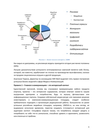 9
Рисунок 1 – Бизнес-модели в интернете, АЦВИ
Как видно из диаграммы, на рекламную модель приходится сегодня уже менее половины
(44%).
Лучшим доказательством успешности интегрированных кампаний является кейс Disney,
который, как известно, зарабатывает не столько на производстве мультфильмов, сколько
на продаже лицензионных игрушек и другой продукции.
Анастасия Тюрина, Директор по инновациям НИУ ВШЭ выделяет пять правил построения
успешных бизнес моделей в сфере Медиа и Коммуникаций.
Правило 1 – Главное в коммуникациях – это интересный контент
Единственной причиной, почему мы становимся приверженцами любого продукта
(портала, проекта) – это интересное содержание, которое отвечает каким-то нашим
внутренним критериям и потребностям, будь то музыка, фотовыставки или
информационные порталы. Создавая собственный медиа-ресурс или принимая решение
инвестировать в компанию-коммуникационную площадку, следует особенно
требовательно подходить к организации редакционной работы. Большинство из ранее
успешных российских медийных площадок, например, UNOVA.ru, на наш взгляд, не
выдержали испытания временем, перестав создавать («генерить») интересный для
аудитории контент. Специфика отрасли такова, что потребитель ожидает увидеть и
попробовать на себе что-то уникальное, способное удивить и вдохновить, развеселить
или отвлечься от проблем.
 