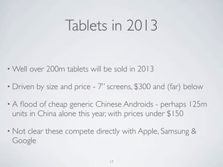 • Well over 200m tablets will be sold in 2013
• Driven by size and price - 7” screens, $300 and (far) below
• A ﬂood of cheap generic Chinese Androids - perhaps 125m
units in China alone this year, with prices under $150
• Not clear these compete directly with Apple, Samsung &
Google
Tablets in 2013
17
 