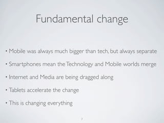 • Mobile was always much bigger than tech, but always separate
• Smartphones mean theTechnology and Mobile worlds merge
• Internet and Media are being dragged along
• Tablets accelerate the change
• This is changing everything
Fundamental change
7
 