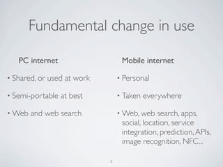 Fundamental change in use
PC internet
• Shared, or used at work
• Semi-portable at best
• Web and web search
Mobile internet
• Personal
• Taken everywhere
• Web, web search, apps,
social, location, service
integration, prediction,APIs,
image recognition, NFC...
9
 
