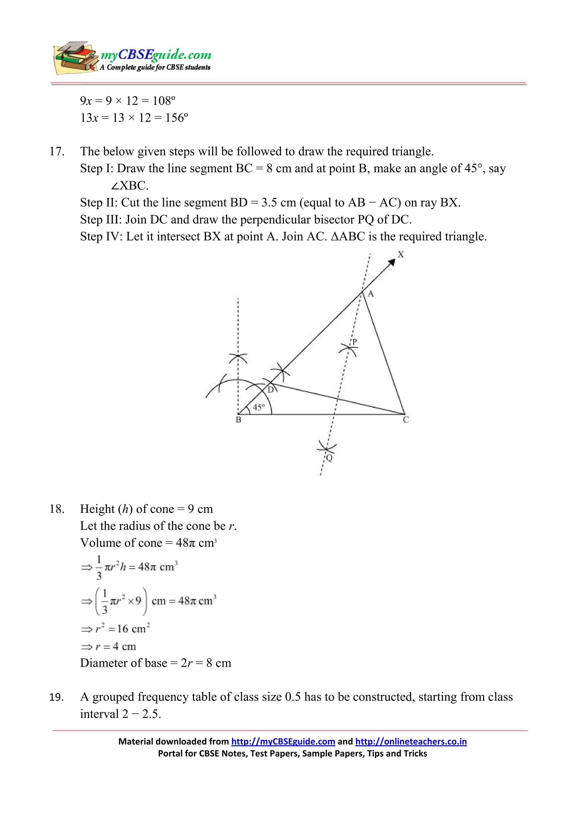 9x = 9 × 12 = 108º
13x = 13 × 12 = 156º
17.

The below given steps will be followed to draw the required triangle.
Step I: Draw the line segment BC = 8 cm and at point B, make an angle of 45°, say
∠XBC.
Step II: Cut the line segment BD = 3.5 cm (equal to AB − AC) on ray BX.
Step III: Join DC and draw the perpendicular bisector PQ of DC.
Step IV: Let it intersect BX at point A. Join AC. ∆ABC is the required triangle.

18.

Height (h) of cone = 9 cm
Let the radius of the cone be r.
Volume of cone = 48π cm3

Diameter of base = 2r = 8 cm
19.

A grouped frequency table of class size 0.5 has to be constructed, starting from class
interval 2 − 2.5.
Material downloaded from http://myCBSEguide.com and http://onlineteachers.co.in
Portal for CBSE Notes, Test Papers, Sample Papers, Tips and Tricks

 