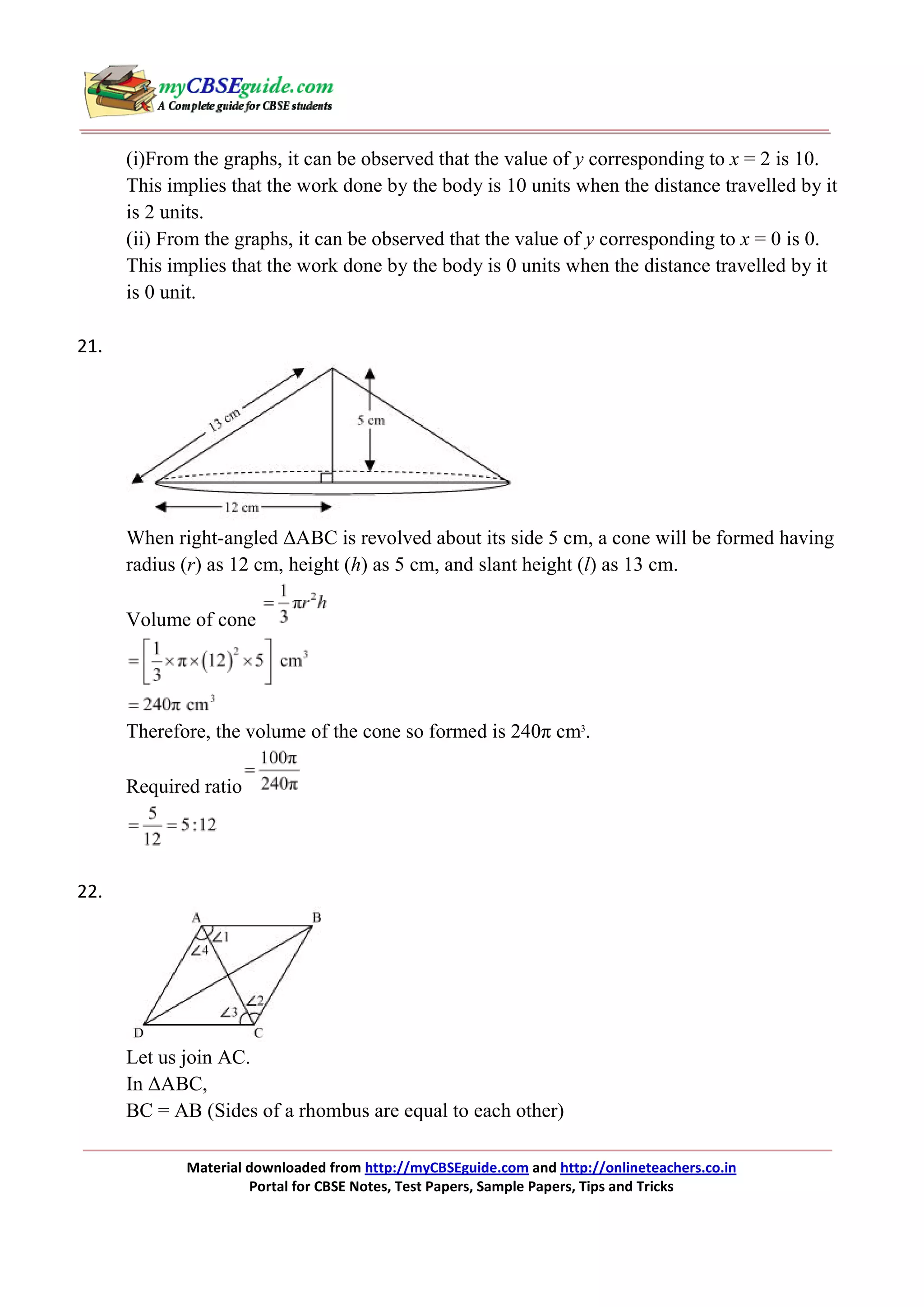 (i)From the graphs, it can be observed that the value of y corresponding to x = 2 is 10.
This implies that the work done by the body is 10 units when the distance travelled by it
is 2 units.
(ii) From the graphs, it can be observed that the value of y corresponding to x = 0 is 0.
This implies that the work done by the body is 0 units when the distance travelled by it
is 0 unit.
21.

When right-angled ∆ABC is revolved about its side 5 cm, a cone will be formed having
radius (r) as 12 cm, height (h) as 5 cm, and slant height (l) as 13 cm.
Volume of cone

Therefore, the volume of the cone so formed is 240π cm3.
Required ratio

22.

Let us join AC.
In ∆ABC,
BC = AB (Sides of a rhombus are equal to each other)
Material downloaded from http://myCBSEguide.com and http://onlineteachers.co.in
Portal for CBSE Notes, Test Papers, Sample Papers, Tips and Tricks

 