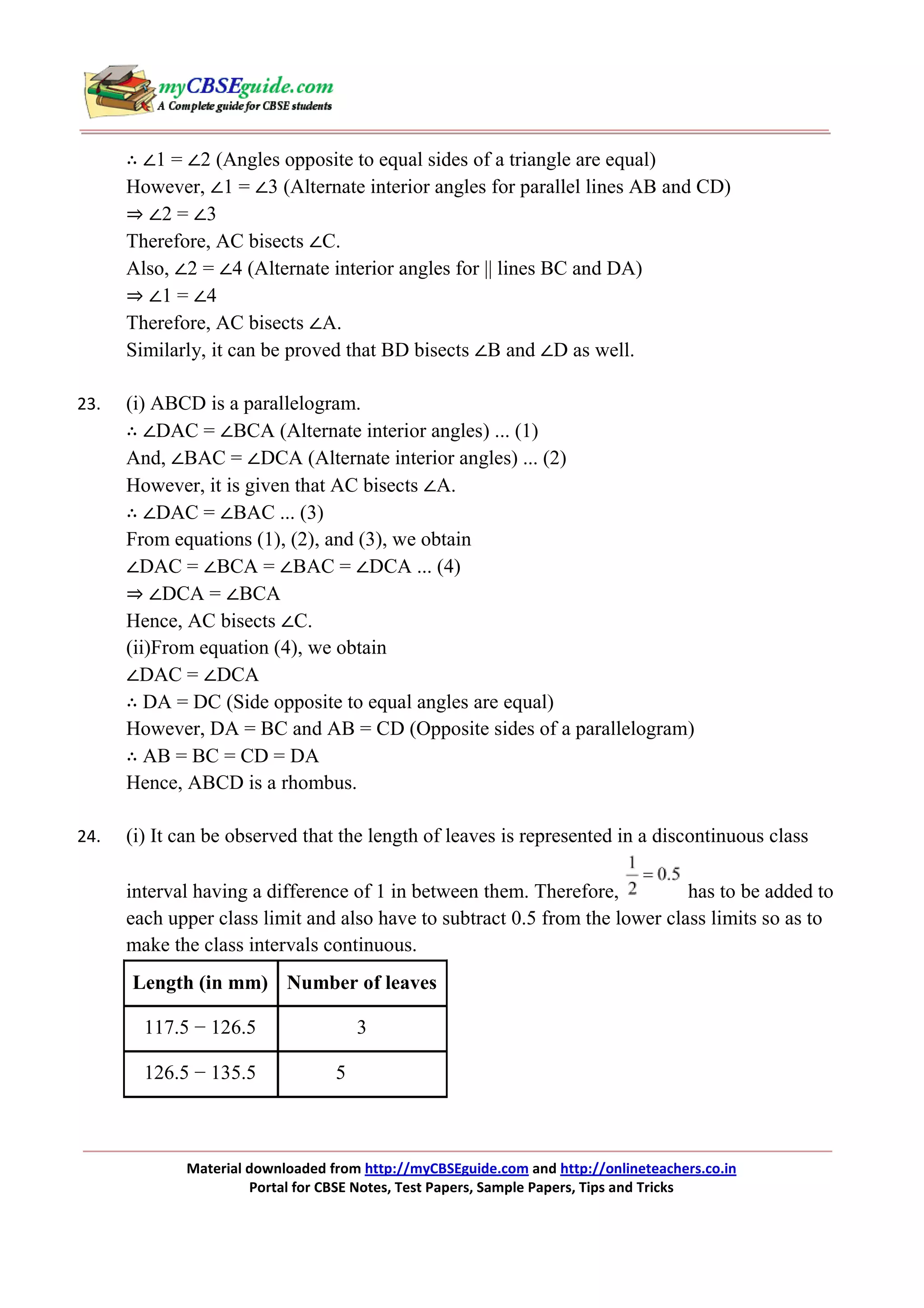 ∴ ∠1 = ∠2 (Angles opposite to equal sides of a triangle are equal)
However, ∠1 = ∠3 (Alternate interior angles for parallel lines AB and CD)
⇒ ∠2 = ∠3
Therefore, AC bisects ∠C.
Also, ∠2 = ∠4 (Alternate interior angles for || lines BC and DA)
⇒ ∠1 = ∠4
Therefore, AC bisects ∠A.
Similarly, it can be proved that BD bisects ∠B and ∠D as well.
23.

(i) ABCD is a parallelogram.
∴ ∠DAC = ∠BCA (Alternate interior angles) ... (1)
And, ∠BAC = ∠DCA (Alternate interior angles) ... (2)
However, it is given that AC bisects ∠A.
∴ ∠DAC = ∠BAC ... (3)
From equations (1), (2), and (3), we obtain
∠DAC = ∠BCA = ∠BAC = ∠DCA ... (4)
⇒ ∠DCA = ∠BCA
Hence, AC bisects ∠C.
(ii)From equation (4), we obtain
∠DAC = ∠DCA
∴ DA = DC (Side opposite to equal angles are equal)
However, DA = BC and AB = CD (Opposite sides of a parallelogram)
∴ AB = BC = CD = DA
Hence, ABCD is a rhombus.

24.

(i) It can be observed that the length of leaves is represented in a discontinuous class
interval having a difference of 1 in between them. Therefore,
has to be added to
each upper class limit and also have to subtract 0.5 from the lower class limits so as to
make the class intervals continuous.
Length (in mm) Number of leaves
117.5 − 126.5
126.5 − 135.5

3
5

Material downloaded from http://myCBSEguide.com and http://onlineteachers.co.in
Portal for CBSE Notes, Test Papers, Sample Papers, Tips and Tricks

 