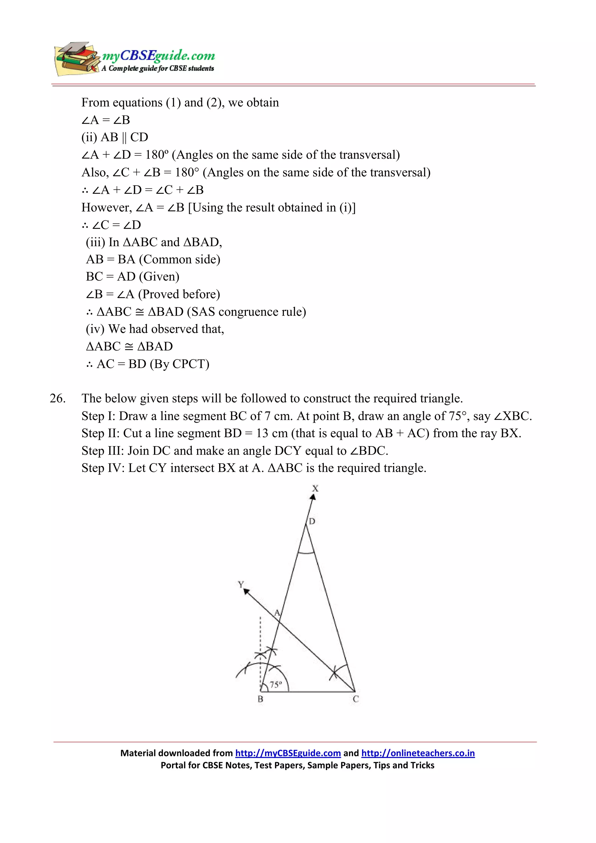 From equations (1) and (2), we obtain
∠A = ∠B
(ii) AB || CD
∠A + ∠D = 180º (Angles on the same side of the transversal)
Also, ∠C + ∠B = 180° (Angles on the same side of the transversal)
∴ ∠A + ∠D = ∠C + ∠B
However, ∠A = ∠B [Using the result obtained in (i)]
∴ ∠C = ∠D
(iii) In ∆ABC and ∆BAD,
AB = BA (Common side)
BC = AD (Given)
∠B = ∠A (Proved before)
∴ ∆ABC ≅ ∆BAD (SAS congruence rule)
(iv) We had observed that,
∆ABC ≅ ∆BAD
∴ AC = BD (By CPCT)
26.

The below given steps will be followed to construct the required triangle.
Step I: Draw a line segment BC of 7 cm. At point B, draw an angle of 75°, say ∠XBC.
Step II: Cut a line segment BD = 13 cm (that is equal to AB + AC) from the ray BX.
Step III: Join DC and make an angle DCY equal to ∠BDC.
Step IV: Let CY intersect BX at A. ∆ABC is the required triangle.

Material downloaded from http://myCBSEguide.com and http://onlineteachers.co.in
Portal for CBSE Notes, Test Papers, Sample Papers, Tips and Tricks

 