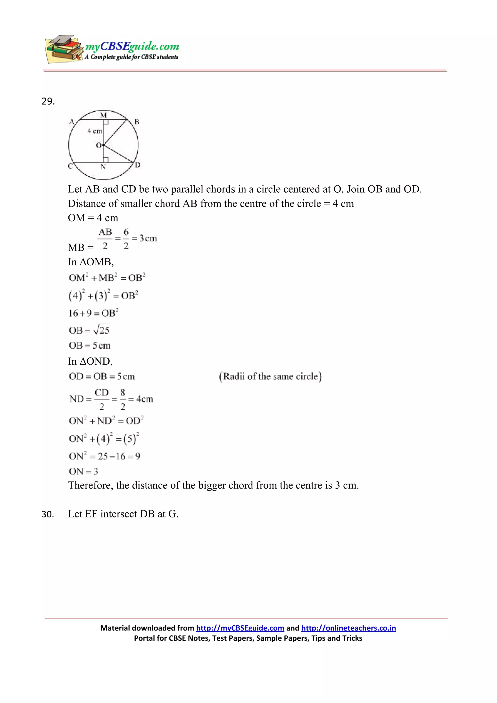 29.

Let AB and CD be two parallel chords in a circle centered at O. Join OB and OD.
Distance of smaller chord AB from the centre of the circle = 4 cm
OM = 4 cm
MB =
In ∆OMB,

In ∆OND,

Therefore, the distance of the bigger chord from the centre is 3 cm.
30.

Let EF intersect DB at G.

Material downloaded from http://myCBSEguide.com and http://onlineteachers.co.in
Portal for CBSE Notes, Test Papers, Sample Papers, Tips and Tricks

 