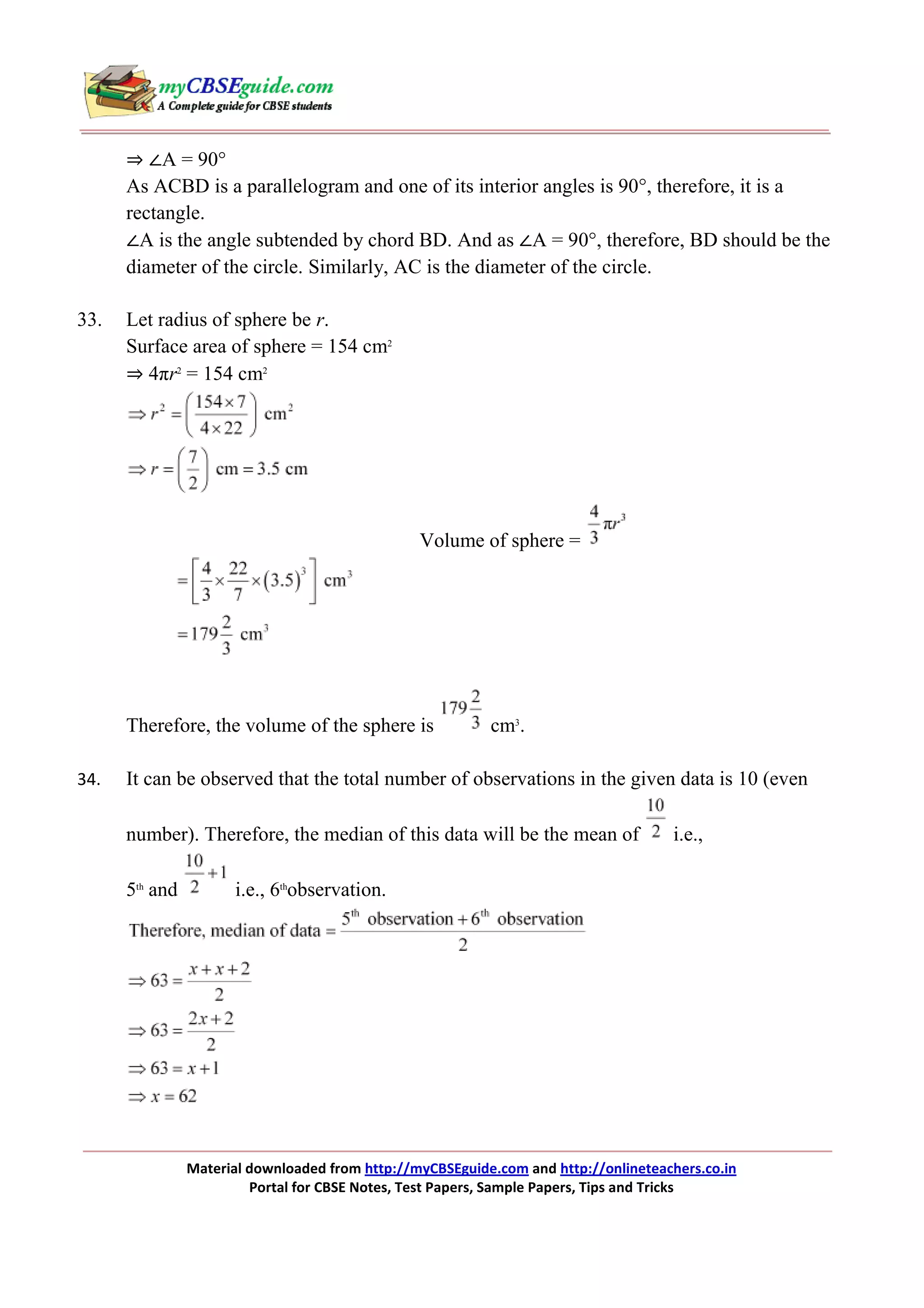 ⇒ ∠A = 90°
As ACBD is a parallelogram and one of its interior angles is 90°, therefore, it is a
rectangle.
∠A is the angle subtended by chord BD. And as ∠A = 90°, therefore, BD should be the
diameter of the circle. Similarly, AC is the diameter of the circle.
33.

Let radius of sphere be r.
Surface area of sphere = 154 cm2
⇒ 4πr2 = 154 cm2

Volume of sphere =

Therefore, the volume of the sphere is
34.

cm3.

It can be observed that the total number of observations in the given data is 10 (even
number). Therefore, the median of this data will be the mean of
5th and

i.e.,

i.e., 6thobservation.

Material downloaded from http://myCBSEguide.com and http://onlineteachers.co.in
Portal for CBSE Notes, Test Papers, Sample Papers, Tips and Tricks

 