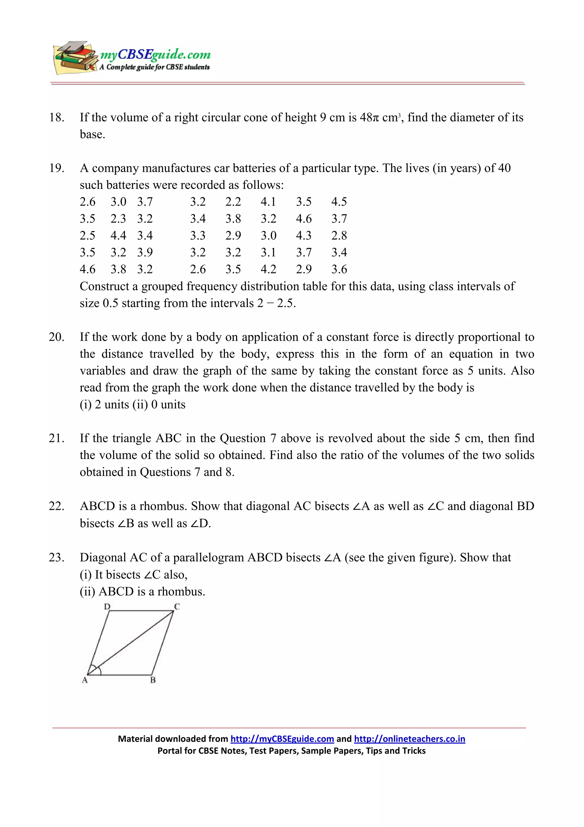 18.

If the volume of a right circular cone of height 9 cm is 48π cm3, find the diameter of its
base.

19.

A company manufactures car batteries of a particular type. The lives (in years) of 40
such batteries were recorded as follows:
2.6 3.0 3.7
3.2
2.2
4.1
3.5
4.5
3.5 2.3 3.2
3.4
3.8
3.2
4.6
3.7
2.5 4.4 3.4
3.3
2.9
3.0
4.3
2.8
3.5 3.2 3.9
3.2
3.2
3.1
3.7
3.4
4.6 3.8 3.2
2.6
3.5
4.2
2.9
3.6
Construct a grouped frequency distribution table for this data, using class intervals of
size 0.5 starting from the intervals 2 − 2.5.

20.

If the work done by a body on application of a constant force is directly proportional to
the distance travelled by the body, express this in the form of an equation in two
variables and draw the graph of the same by taking the constant force as 5 units. Also
read from the graph the work done when the distance travelled by the body is
(i) 2 units (ii) 0 units

21.

If the triangle ABC in the Question 7 above is revolved about the side 5 cm, then find
the volume of the solid so obtained. Find also the ratio of the volumes of the two solids
obtained in Questions 7 and 8.

22.

ABCD is a rhombus. Show that diagonal AC bisects ∠A as well as ∠C and diagonal BD
bisects ∠B as well as ∠D.

23.

Diagonal AC of a parallelogram ABCD bisects ∠A (see the given figure). Show that
(i) It bisects ∠C also,
(ii) ABCD is a rhombus.

Material downloaded from http://myCBSEguide.com and http://onlineteachers.co.in
Portal for CBSE Notes, Test Papers, Sample Papers, Tips and Tricks

 