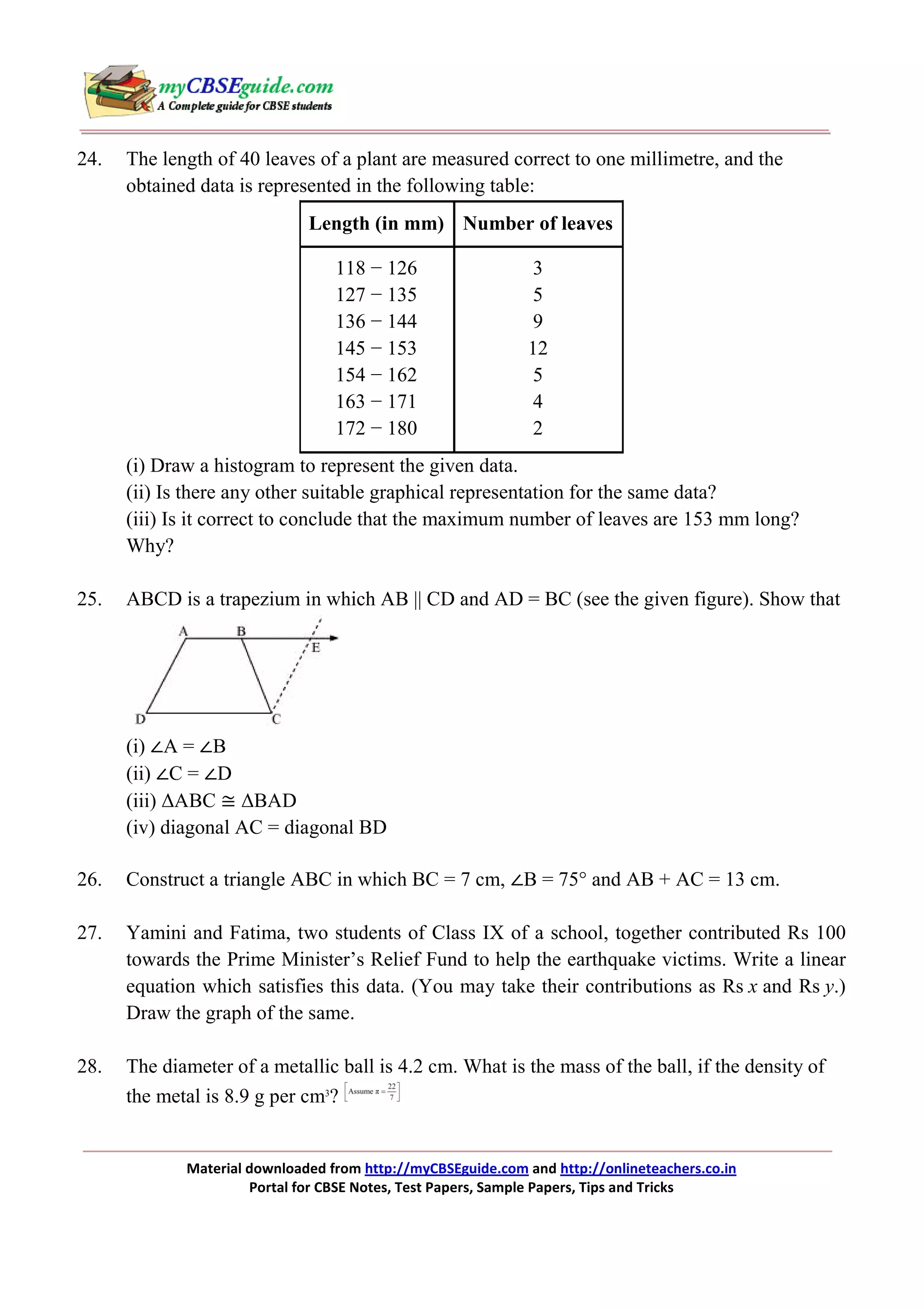 24.

The length of 40 leaves of a plant are measured correct to one millimetre, and the
obtained data is represented in the following table:
Length (in mm) Number of leaves
118 − 126
127 − 135
136 − 144
145 − 153
154 − 162
163 − 171
172 − 180

3
5
9
12
5
4
2

(i) Draw a histogram to represent the given data.
(ii) Is there any other suitable graphical representation for the same data?
(iii) Is it correct to conclude that the maximum number of leaves are 153 mm long?
Why?
25.

ABCD is a trapezium in which AB || CD and AD = BC (see the given figure). Show that

(i) ∠A = ∠B
(ii) ∠C = ∠D
(iii) ∆ABC ≅ ∆BAD
(iv) diagonal AC = diagonal BD
26.

Construct a triangle ABC in which BC = 7 cm, ∠B = 75° and AB + AC = 13 cm.

27.

Yamini and Fatima, two students of Class IX of a school, together contributed Rs 100
towards the Prime Minister’s Relief Fund to help the earthquake victims. Write a linear
equation which satisfies this data. (You may take their contributions as Rs x and Rs y.)
Draw the graph of the same.

28.

The diameter of a metallic ball is 4.2 cm. What is the mass of the ball, if the density of
the metal is 8.9 g per cm3?

Material downloaded from http://myCBSEguide.com and http://onlineteachers.co.in
Portal for CBSE Notes, Test Papers, Sample Papers, Tips and Tricks

 
