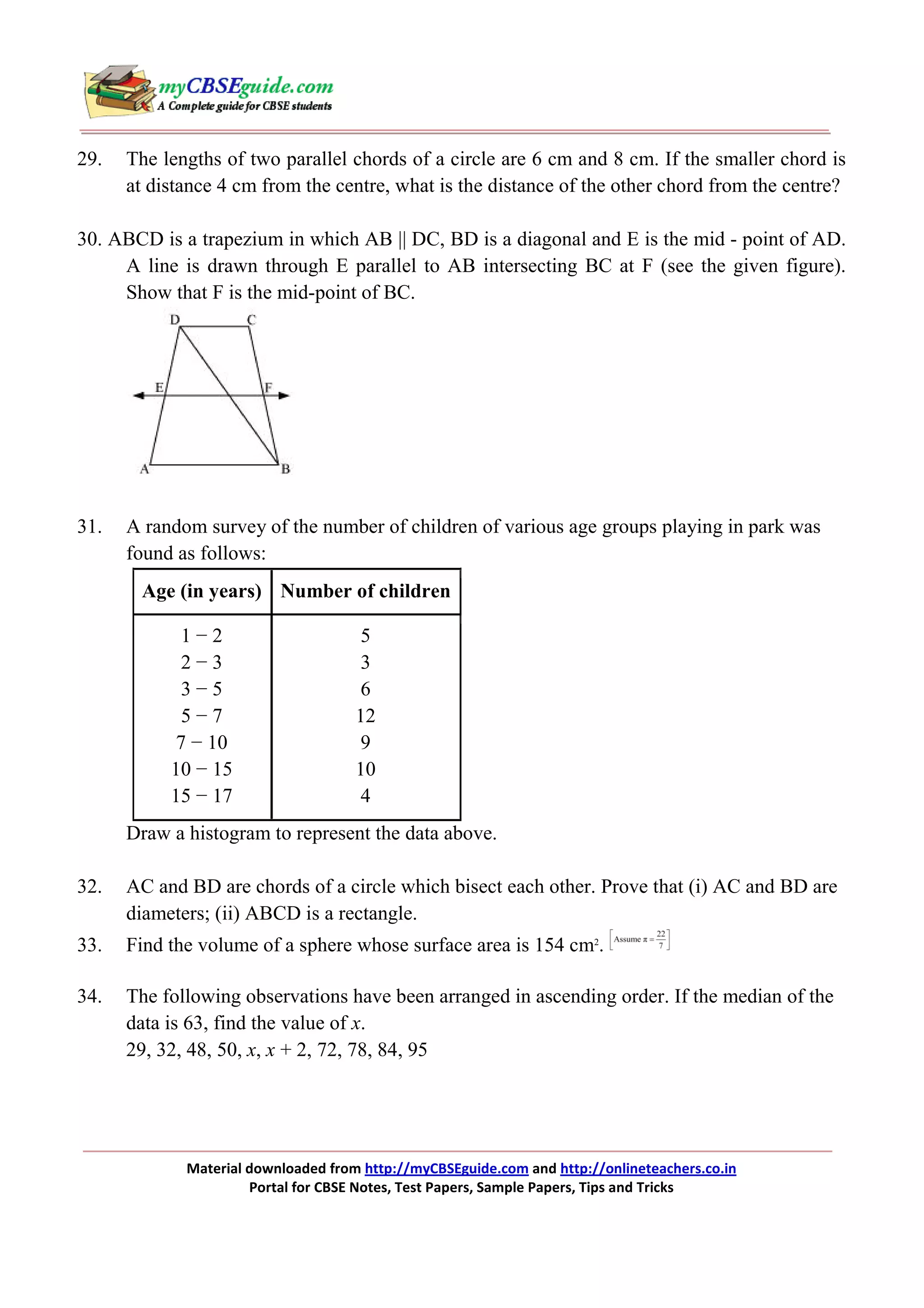 29.

The lengths of two parallel chords of a circle are 6 cm and 8 cm. If the smaller chord is
at distance 4 cm from the centre, what is the distance of the other chord from the centre?

30. ABCD is a trapezium in which AB || DC, BD is a diagonal and E is the mid - point of AD.
A line is drawn through E parallel to AB intersecting BC at F (see the given figure).
Show that F is the mid-point of BC.

31.

A random survey of the number of children of various age groups playing in park was
found as follows:
Age (in years) Number of children
1−2
2−3
3−5
5−7
7 − 10
10 − 15
15 − 17

5
3
6
12
9
10
4

Draw a histogram to represent the data above.
32.

AC and BD are chords of a circle which bisect each other. Prove that (i) AC and BD are
diameters; (ii) ABCD is a rectangle.

33.

Find the volume of a sphere whose surface area is 154 cm2.

34.

The following observations have been arranged in ascending order. If the median of the
data is 63, find the value of x.
29, 32, 48, 50, x, x + 2, 72, 78, 84, 95

Material downloaded from http://myCBSEguide.com and http://onlineteachers.co.in
Portal for CBSE Notes, Test Papers, Sample Papers, Tips and Tricks

 