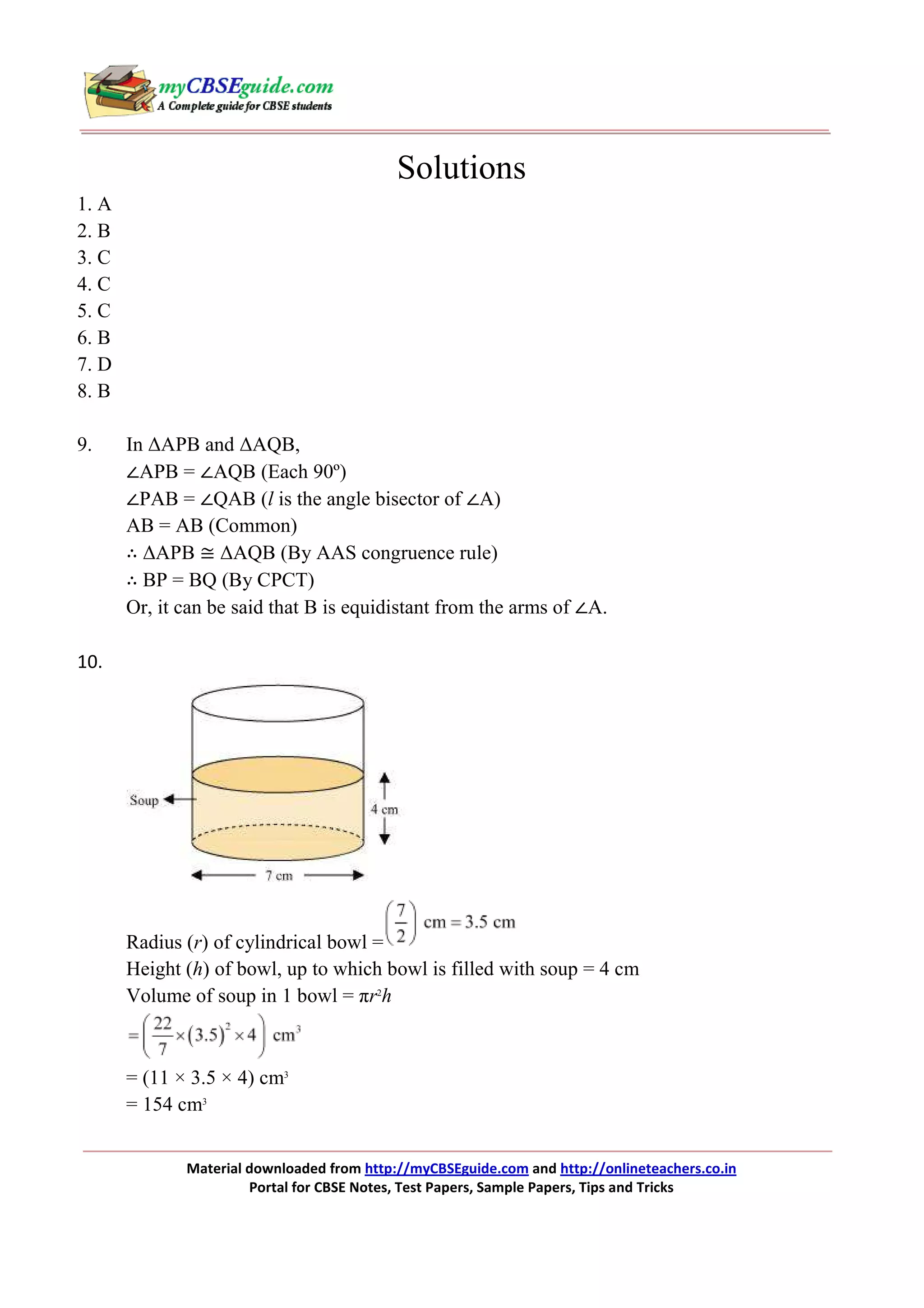 Solutions
1. A
2. B
3. C
4. C
5. C
6. B
7. D
8. B
9.

In ∆APB and ∆AQB,
∠APB = ∠AQB (Each 90º)
∠PAB = ∠QAB (l is the angle bisector of ∠A)
AB = AB (Common)
∴ ∆APB ≅ ∆AQB (By AAS congruence rule)
∴ BP = BQ (By CPCT)
Or, it can be said that B is equidistant from the arms of ∠A.

10.

Radius (r) of cylindrical bowl =
Height (h) of bowl, up to which bowl is filled with soup = 4 cm
Volume of soup in 1 bowl = πr2h

= (11 × 3.5 × 4) cm3
= 154 cm3
Material downloaded from http://myCBSEguide.com and http://onlineteachers.co.in
Portal for CBSE Notes, Test Papers, Sample Papers, Tips and Tricks

 