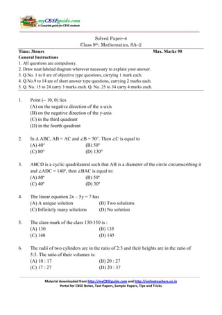Solved Paper−4
Class 9th, Mathematics, SA−2
Time: 3hours
Max. Marks 90
General Instructions
1. All questions are compulsory.
2. Draw neat labeled diagram wherever necessary to explain your answer.
3. Q.No. 1 to 8 are of objective type questions, carrying 1 mark each.
4. Q.No.9 to 14 are of short answer type questions, carrying 2 marks each.
5. Q. No. 15 to 24 carry 3 marks each. Q. No. 25 to 34 carry 4 marks each.

1.

Point (– 10, 0) lies
(A) on the negative direction of the x-axis
(B) on the negative direction of the y-axis
(C) in the third quadrant
(D) in the fourth quadrant

2.

In ∆ ABC, AB = AC and ∠B = 50°. Then ∠C is equal to
(A) 40°
(B) 50°
(C) 80°
(D) 130°

3.

ABCD is a cyclic quadrilateral such that AB is a diameter of the circle circumscribing it
and ∠ADC = 140º, then ∠BAC is equal to:
(A) 80º
(B) 50º
(C) 40º
(D) 30º

4.

The linear equation 2x – 5y = 7 has
(A) A unique solution
(B) Two solutions
(C) Infinitely many solutions
(D) No solution

5.

The class-mark of the class 130-150 is :
(A) 130
(B) 135
(C) 140
(D) 145

6.

The radii of two cylinders are in the ratio of 2:3 and their heights are in the ratio of
5:3. The ratio of their volumes is:
(A) 10 : 17
(B) 20 : 27
(C) 17 : 27
(D) 20 : 37
Material downloaded from http://myCBSEguide.com and http://onlineteachers.co.in
Portal for CBSE Notes, Test Papers, Sample Papers, Tips and Tricks

 