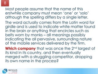 Most people assume that the name of this
erstwhile company must mean ‘one’ or ‘solo’
although the spelling differs by a single letter.
The word actually comes from the Latin word for
girdle and is used to indicate white matter found
in the brain or anything that encircles such as
belts worn by monks – all meanings possibly
indicating the all pervasive, surrounding nature
of the mobile services delivered by the firm.
Which company that was once the 2nd largest of
its kind in its country, and then eventually
merged with a struggling competitor, dropping
its own name in the process?
8
 