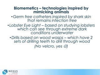 Biomemetics – technologies inspired by
mimicking animals
•Germ free catheters inspired by shark skin
that remains infection free
•Lobster Eye Light – based on studying lobsters
which can see through extreme dark
conditions underwater
•Drills based on wood wasps – which have 2
sets of drilling teeth to drill through wood
(No velcro, yes )
 