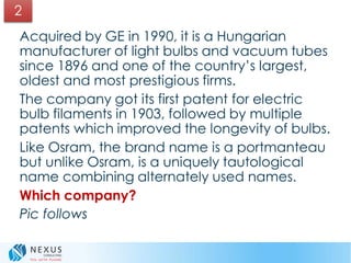 Acquired by GE in 1990, it is a Hungarian
manufacturer of light bulbs and vacuum tubes
since 1896 and one of the country’s largest,
oldest and most prestigious firms.
The company got its first patent for electric
bulb filaments in 1903, followed by multiple
patents which improved the longevity of bulbs.
Like Osram, the brand name is a portmanteau
but unlike Osram, is a uniquely tautological
name combining alternately used names.
Which company?
Pic follows
2
 