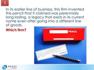 5
In its earlier line of business, this firm invented
this pencil that it claimed was perennially
long lasting, a legacy that exists in its current
name even after going into a different line
of goods.
Which firm?
 