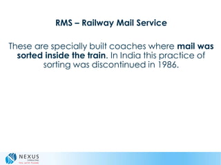 RMS – Railway Mail Service
These are specially built coaches where mail was
sorted inside the train. In India this practice of
sorting was discontinued in 1986.
 
