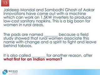 Jaideep Mondal and Sombodhi Ghosh of Aakar
Innovations have come out with a machine
which can work on 1.5KW inverters to produce
low-cost sanitary napkins. This is a big boon for
women in rural areas.
The pads are named _______ because a field
study showed that rural women associate this
name with change and a spirit to fight and leave
behind taboos.
It is also called _______ for another reason, after
what first for an Indian woman?
13
 