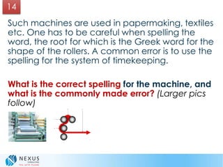 Such machines are used in papermaking, textiles
etc. One has to be careful when spelling the
word, the root for which is the Greek word for the
shape of the rollers. A common error is to use the
spelling for the system of timekeeping.
What is the correct spelling for the machine, and
what is the commonly made error? (Larger pics
follow)
14
 