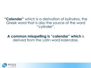 “Calender” which is a derivation of kylindros, the
Greek word that is also the source of the word
“cylinder”.
A common misspelling is “calendar” which is
derived from the Latin word kalendae.
 