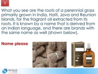 What you see are the roots of a perennial grass
primarily grown in India, Haiti, Java and Reunion
Islands, for the fragrant oil extracted from its
roots. It is known by a name that is derived from
an Indian language, and there are brands with
the same name as well (shown below).
Name please
V
 