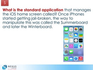 What is the standard application that manages
the iOS home screen called? Once iPhones
started getting jail-broken, the way to
manipulate this was called the Summerboard
and later the Winterboard.
S
 