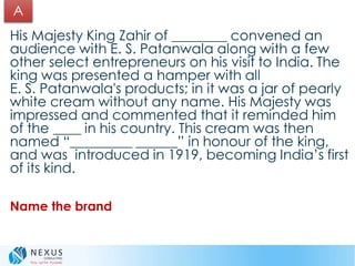 His Majesty King Zahir of ________ convened an
audience with E. S. Patanwala along with a few
other select entrepreneurs on his visit to India. The
king was presented a hamper with all
E. S. Patanwala's products; in it was a jar of pearly
white cream without any name. His Majesty was
impressed and commented that it reminded him
of the ____ in his country. This cream was then
named “_________ ______” in honour of the king,
and was introduced in 1919, becoming India’s first
of its kind.
Name the brand
A
 