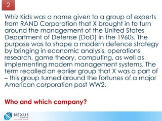 Whiz Kids was a name given to a group of experts
from RAND Corporation that X brought in to turn
around the management of the United States
Department of Defense (DoD) in the 1960s. The
purpose was to shape a modern defence strategy
by bringing in economic analysis, operations
research, game theory, computing, as well as
implementing modern management systems. The
term recalled an earlier group that X was a part of
– this group turned around the fortunes of a major
American corporation post WW2.
Who and which company?
2
 
