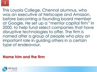 This Loyola College, Chennai alumnus, who
was an executive at Netscape and Amazon,
before becoming a founding board member
at Google. He set up a “mentor capital firm” in
2000, to help fund select companies that have
disruptive technologies to offer. The firm is
named after a group of people who play an
important role in guiding others in a certain
type of endeavour.
Name him and the firm
3
 