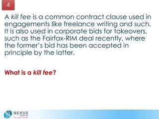 A kill fee is a common contract clause used in
engagements like freelance writing and such.
It is also used in corporate bids for takeovers,
such as the Fairfax-RIM deal recently, where
the former’s bid has been accepted in
principle by the latter.
What is a kill fee?
4
 