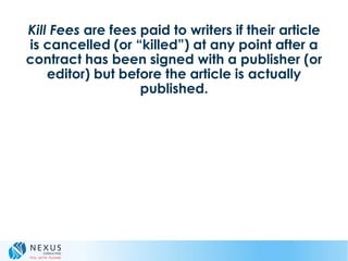 Kill Fees are fees paid to writers if their article
is cancelled (or “killed”) at any point after a
contract has been signed with a publisher (or
editor) but before the article is actually
published.
 