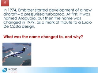 In 1974, Embraer started development of a new
aircraft – a pressurized turboprop. At first, it was
named Araguaia, but then the name was
changed in 1979, as a mark of tribute to a Lucio
De Costa design.
What was the name changed to, and why?
5
 