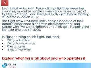 In an initiative to build diplomatic relations between the
countries, as well as handle conservation issues, a special
flight left Chengdu and travelled 12,875 kms before landing
in Toronto in March 2013 .
The flight crew was specifically chosen because of their
domain experience along with an experienced Load
Master with five such shipments under his belt, including the
first ever one back in 2000.
In-flight catering on this flight, included:
• 100 kgs of bamboo
• 150 kgs bamboo shoots
• 50 kg of apples
• 15 kgs of fresh water
Explain what this is all about and who operates it
6
 