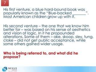 His first venture, a blue hard-bound book was
popularly known as the “Blue-backed _______”.
Most American children grow up with it.
His second venture – the one that we know him
better for – was based on his sense of aesthetics
and vision of logic. In it he propounded
alterations. Some of them – ake, skoop, sley, tung,
cloke – did not get public acceptance, while
some others gained wider usage.
Who is being referred to, and what did he
propose?
7
 