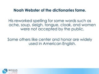 Noah Webster of the dictionaries fame.
His reworked spelling for some words such as
ache, soup, sleigh, tongue, cloak, and women
were not accepted by the public.
Some others like center and honor are widely
used in American English.
 
