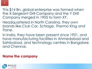This $14 Bn. global enterprise was formed when
the X-Sergeant Drill Company and the Y Drill
Company merged in 1905 to form XY.
Headquartered in North Carolina, they own
brands like Club Car, Schlage, Thermo King and
Trane.
In India, they have been present since 1921, and
have manufacturing facilities in Ahmedabad and
Sahibabad, and technology centres in Bangalore
and Chennai.
Name the company
I
 
