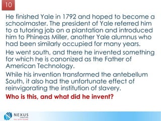 He finished Yale in 1792 and hoped to become a
schoolmaster. The president of Yale referred him
to a tutoring job on a plantation and introduced
him to Phineas Miller, another Yale alumnus who
had been similarly occupied for many years.
He went south, and there he invented something
for which he is canonized as the Father of
American Technology.
While his invention transformed the antebellum
South, it also had the unfortunate effect of
reinvigorating the institution of slavery.
Who is this, and what did he invent?
10
 