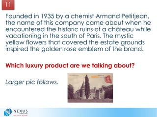 Founded in 1935 by a chemist Armand Petitjean,
the name of this company came about when he
encountered the historic ruins of a château while
vacationing in the south of Paris. The mystic
yellow flowers that covered the estate grounds
inspired the golden rose emblem of the brand.
Which luxury product are we talking about?
Larger pic follows.
11
 