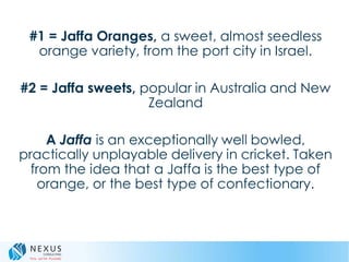 #1 = Jaffa Oranges, a sweet, almost seedless
orange variety, from the port city in Israel.
#2 = Jaffa sweets, popular in Australia and New
Zealand
A Jaffa is an exceptionally well bowled,
practically unplayable delivery in cricket. Taken
from the idea that a Jaffa is the best type of
orange, or the best type of confectionary.
 
