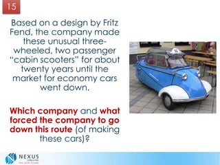 Based on a design by Fritz
Fend, the company made
these unusual three-
wheeled, two passenger
“cabin scooters” for about
twenty years until the
market for economy cars
went down.
Which company and what
forced the company to go
down this route (of making
these cars)?
15
 