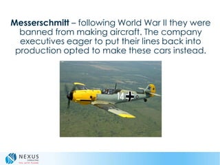 Messerschmitt – following World War II they were
banned from making aircraft. The company
executives eager to put their lines back into
production opted to make these cars instead.
 