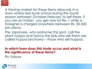 A thriving market for these items abounds in a
town where kids bunk school during the tourist
season between October-February to sell these. If
you are an Indian, you get one for Re. 1 while a
foreigner is charged anywhere between Rs. 50-500
per piece.
The Japanese, who patronise this spot, call the
plant huppa and hence the kids who sell them are
called huppa bechawa – those who sell huppas.
In which town does this trade occur and what is
the significance of these items?
Pic follows
1
 