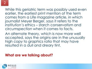 While this geriatric term was possibly used even
earlier, the earliest print mention of the term
comes from a Life magazine article, in which
journalist Meyer Berger, says it refers to the
institution’s ethics – starch conservatism and
circumspection when it comes to facts.
An alternate theory, which is now more well
accepted, says the origins are in the unusually
high copy to graphics ratio that may have
resulted in a dull and dreary tint.
What are we talking about?
2
 