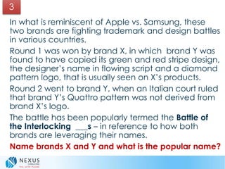 In what is reminiscent of Apple vs. Samsung, these
two brands are fighting trademark and design battles
in various countries.
Round 1 was won by brand X, in which brand Y was
found to have copied its green and red stripe design,
the designer’s name in flowing script and a diamond
pattern logo, that is usually seen on X’s products.
Round 2 went to brand Y, when an Italian court ruled
that brand Y’s Quattro pattern was not derived from
brand X’s logo.
The battle has been popularly termed the Battle of
the Interlocking ___s – in reference to how both
brands are leveraging their names.
Name brands X and Y and what is the popular name?
3
 