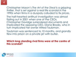Christopher Mason’s The Art of the Steal is a gripping
thriller, that is set against a real life scandal in the
1990s when firms in a duopoly colluded to fix prices.
The half-hearted antitrust investigation was almost
fizzling out in 2001 when one of the CEOs,
Christopher Davidge surrendered documents and
implicated the opposing CEO, Diana Brooks, who in
turn implicated her owner Alfred Taubman.
Taubman was sentenced to 10 months, and grandly
flew into prison on a private jet with butler.
Which long standing rival firms were at the centre of
this scandal?
4
 