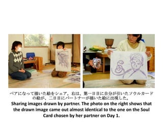 ペアになって描いた絵をシェア。右は、第一日目に自分が引いたソウルカード
      の絵が、二日目にパートナーが描いた絵に出現した。
Sharing images drawn by partner. The photo on the right shows that
 the drawn image came out almost identical to the one on the Soul
               Card chosen by her partner on Day 1.
 