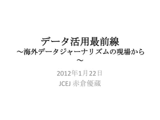 データ活用最前線
～海外データジャーナリズムの現場から
        ～
     2012年1月22日
      JCEJ 赤倉優蔵
 
