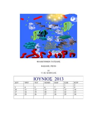 ΦΙΛΟΚΤΗΜΩΝ ΤΑΤΣΙΔΗΣ

                     ΒΑΣΙΛΗΣ ΡΙΣΤΟ

                            Δ1
                     11 ΔΣ ΚΑΒΑΛΑΣ


             ΙΟΥΝΙΟΣ 2013
ΔΕΥ   ΤΡΙΤ   ΤΕΤ        ΠΕΜΠ    ΠΑΡ     ΣΑΒ   ΚΥΡ
                                        1     2
3     4      5          6       7       8     9
10    11     12         13      14      15    16
17    18     19         20      21      22    23
24    25     26         27      28      29    30
 